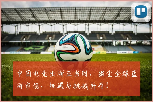 中国电竞出海正当时,掘金全球蓝海市场,机遇与挑战并存!