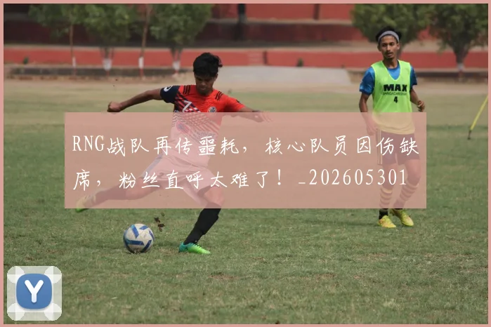RNG战队再传噩耗，核心队员因伤缺席，粉丝直呼太难了！_20260530143724