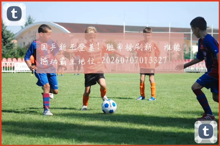 国乒新王登基！胜率榜刷新，谁能撼动霸主地位_20260707013327