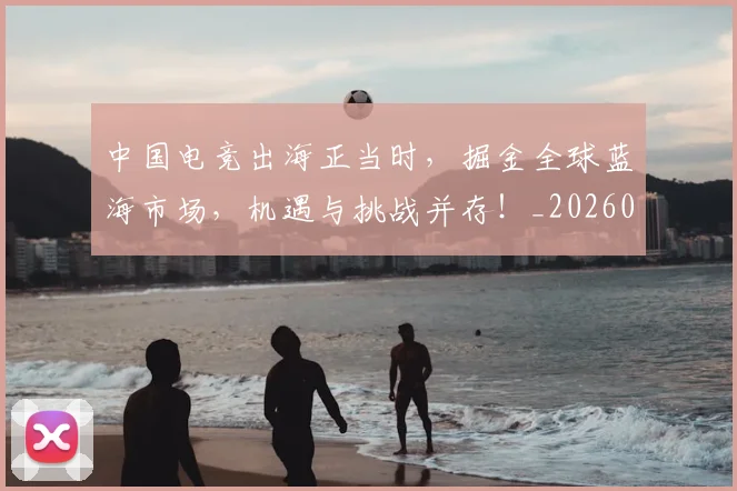 中国电竞出海正当时，掘金全球蓝海市场，机遇与挑战并存！_20260531151533
