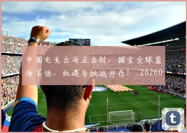 中国电竞出海正当时，掘金全球蓝海市场，机遇与挑战并存！_20260531151533