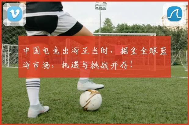 中国电竞出海正当时,掘金全球蓝海市场,机遇与挑战并存!
