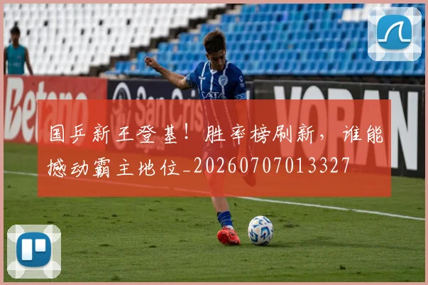 国乒新王登基!胜率榜刷新,谁能撼动霸主地位_20260707013327