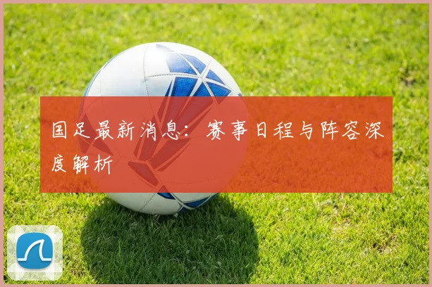 国足最新消息：赛事日程与阵容深度解析