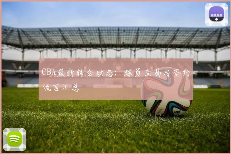 CBA最新转会动态:球员交易与签约流言汇总