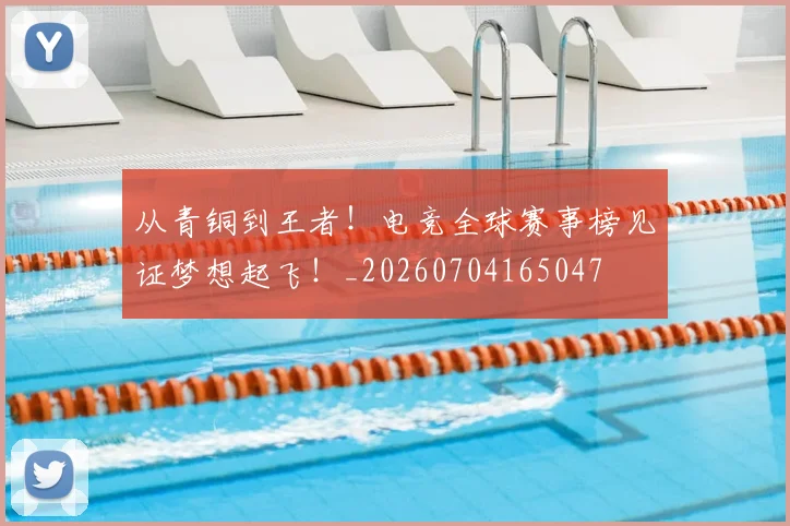 从青铜到王者！电竞全球赛事榜见证梦想起飞！_20260704165047