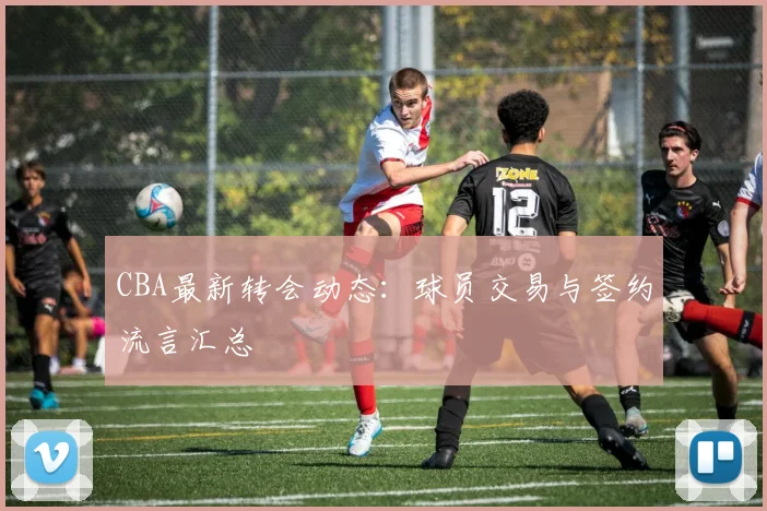 CBA最新转会动态:球员交易与签约流言汇总