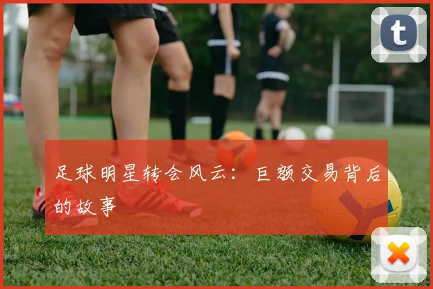 足球明星转会风云:巨额交易背后的故事