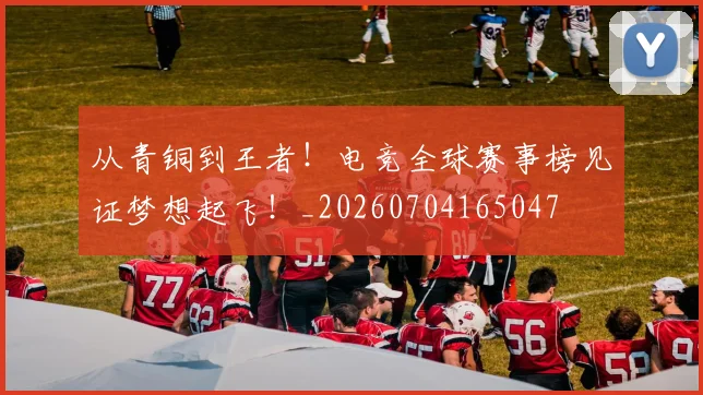 从青铜到王者!电竞全球赛事榜见证梦想起飞!_20260704165047