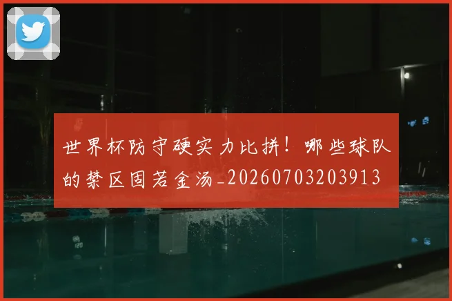 世界杯防守硬实力比拼!哪些球队的禁区固若金汤_20260703203913