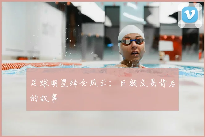足球明星转会风云:巨额交易背后的故事