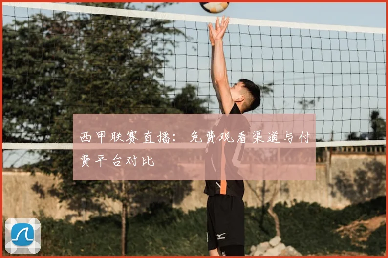 西甲联赛直播：免费观看渠道与付费平台对比