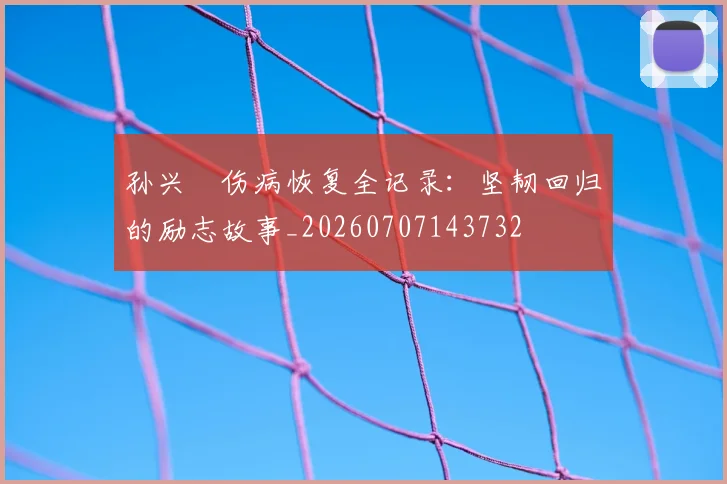 孙兴慜伤病恢复全记录:坚韧回归的励志故事_20260707143732